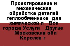 Проектирование и механическая обработка деталей теплообменника  для химической п - Все города Услуги » Другие   . Московская обл.,Королев г.